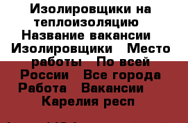 Изолировщики на теплоизоляцию › Название вакансии ­ Изолировщики › Место работы ­ По всей России - Все города Работа » Вакансии   . Карелия респ.